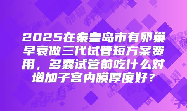 2025在秦皇岛市有卵巢早衰做三代试管短方案费用，多囊试管前吃什么对增加子宫内膜厚度好？