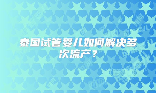 泰国试管婴儿如何解决多次流产?