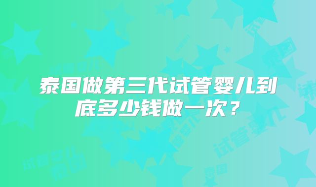 泰国做第三代试管婴儿到底多少钱做一次？