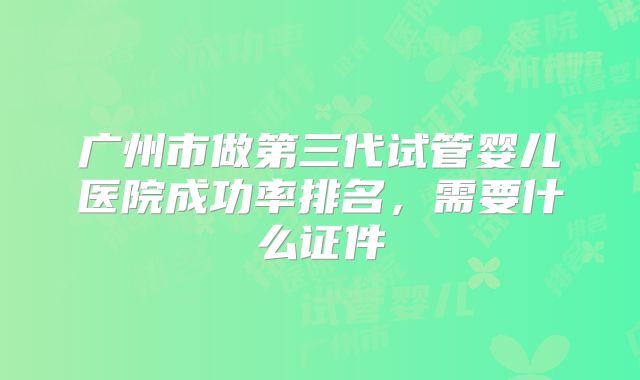 广州市做第三代试管婴儿医院成功率排名,需要什么证件