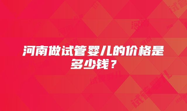 河南做试管婴儿的价格是多少钱？