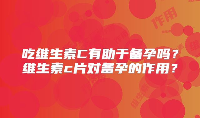 吃维生素C有助于备孕吗?维生素c片对备孕的作用?