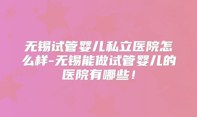 无锡试管婴儿私立医院怎么样-无锡能做试管婴儿的医院有哪些！
