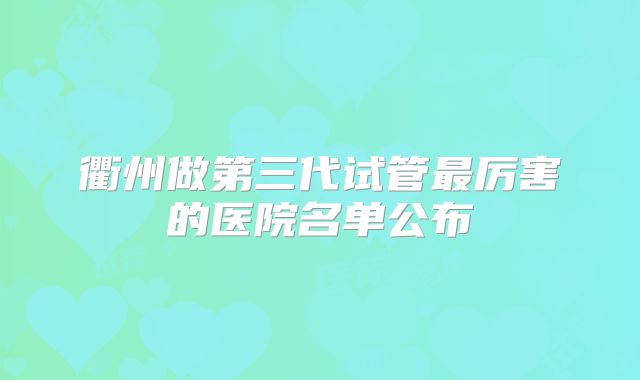 衢州做第三代试管最厉害的医院名单公布