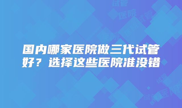 国内哪家医院做三代试管好？选择这些医院准没错