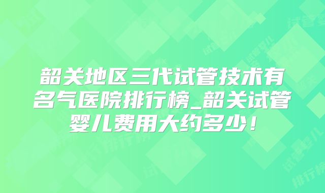 韶关地区三代试管技术有名气医院排行榜_韶关试管婴儿费用大约多少!