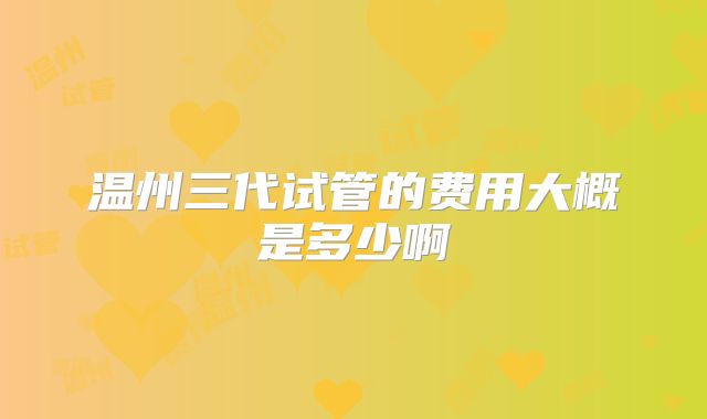 温州三代试管的费用大概是多少啊