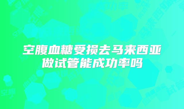 空腹血糖受损去马来西亚做试管能成功率吗