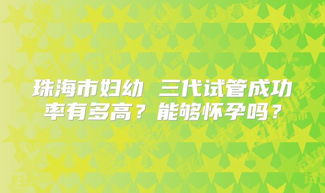 珠海市妇幼 三代试管成功率有多高?能够怀孕吗?
