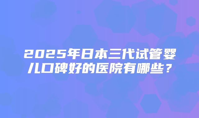 2025年日本三代试管婴儿口碑好的医院有哪些？