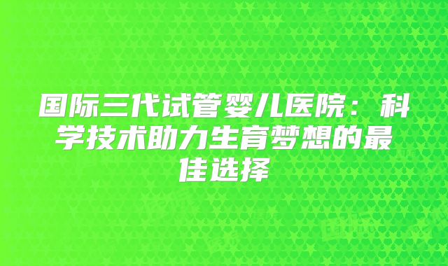 国际三代试管婴儿医院：科学技术助力生育梦想的最佳选择