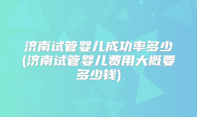 济南试管婴儿成功率多少(济南试管婴儿费用大概要多少钱)
