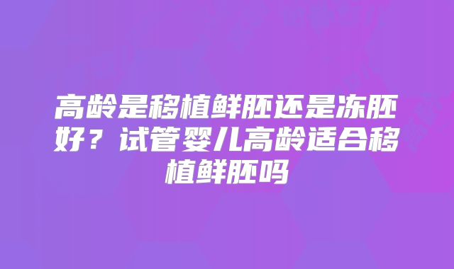 高龄是移植鲜胚还是冻胚好?试管婴儿高龄适合移植鲜胚吗