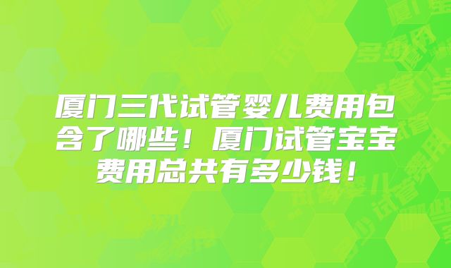 厦门三代试管婴儿费用包含了哪些！厦门试管宝宝费用总共有多少钱！