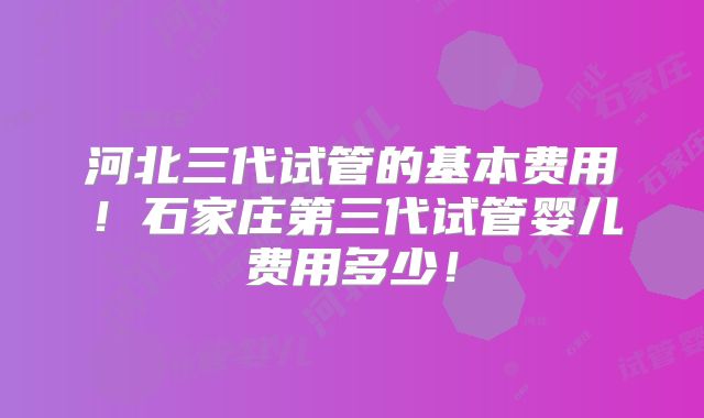 河北三代试管的基本费用！石家庄第三代试管婴儿费用多少！