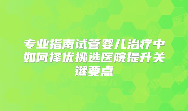 专业指南试管婴儿治疗中如何择优挑选医院提升关键要点