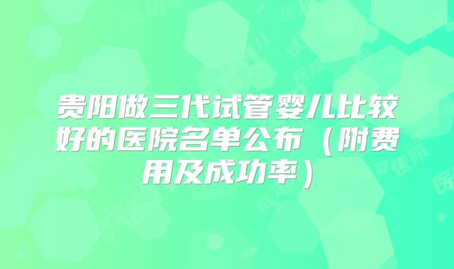 贵阳做三代试管婴儿比较好的医院名单公布(附费用及成功率)