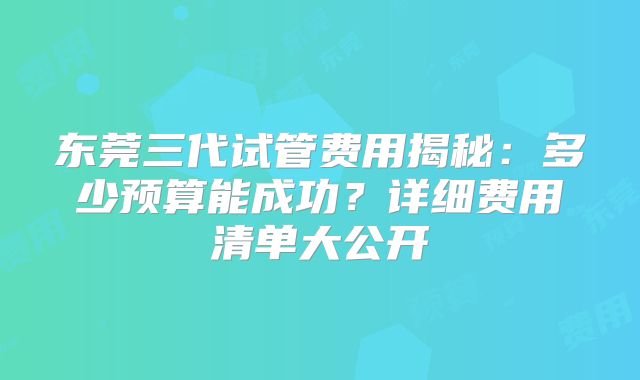 东莞三代试管费用揭秘：多少预算能成功？详细费用清单大公开