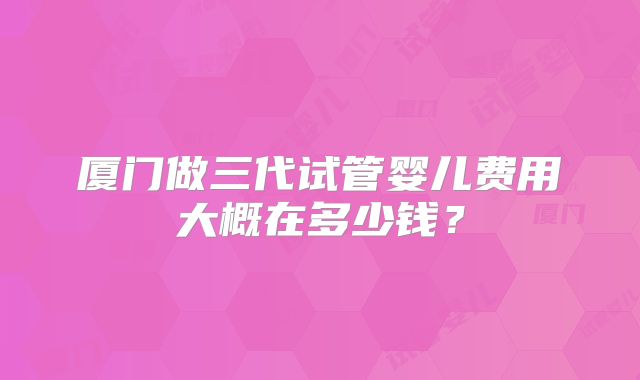 厦门做三代试管婴儿费用大概在多少钱？