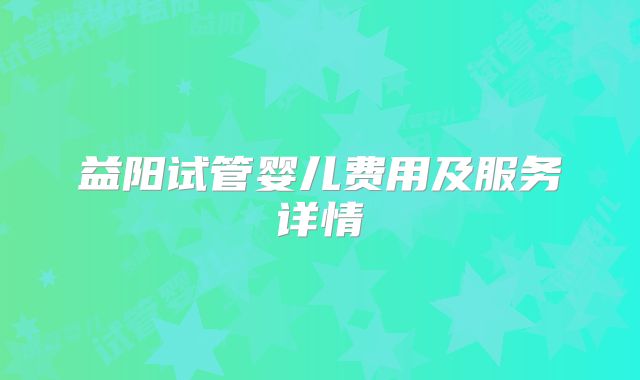 益阳试管婴儿费用及服务详情