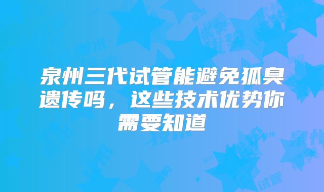 泉州三代试管能避免狐臭遗传吗，这些技术优势你需要知道