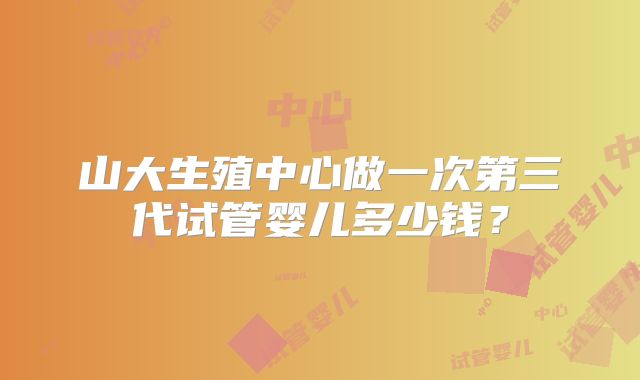 山大生殖中心做一次第三代试管婴儿多少钱？