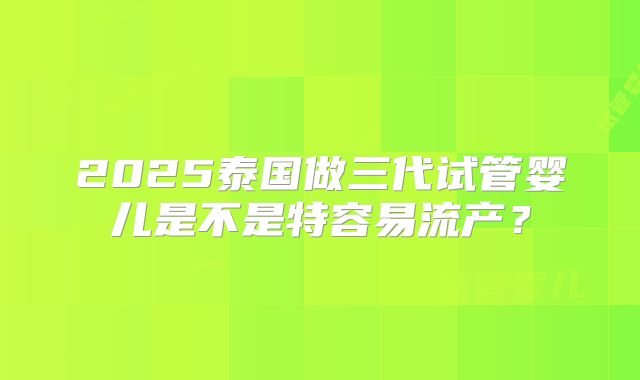 2025泰国做三代试管婴儿是不是特容易流产？