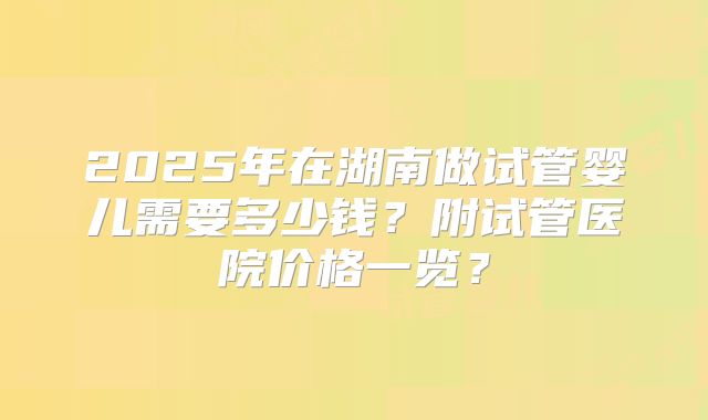 2025年在湖南做试管婴儿需要多少钱?附试管医院价格一览?