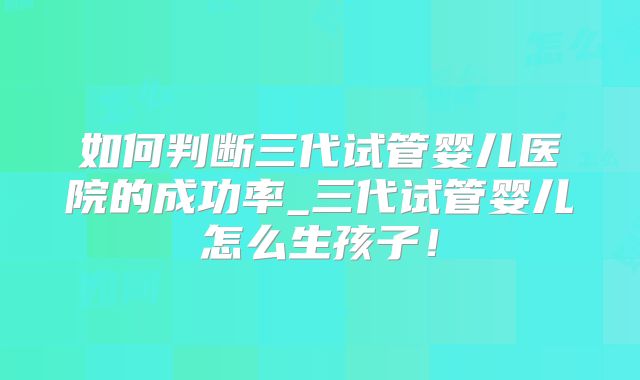 如何判断三代试管婴儿医院的成功率_三代试管婴儿怎么生孩子！
