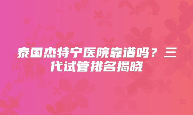 泰国杰特宁医院靠谱吗？三代试管排名揭晓