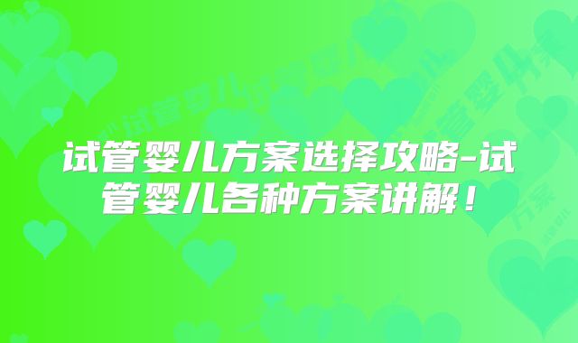 试管婴儿方案选择攻略-试管婴儿各种方案讲解！