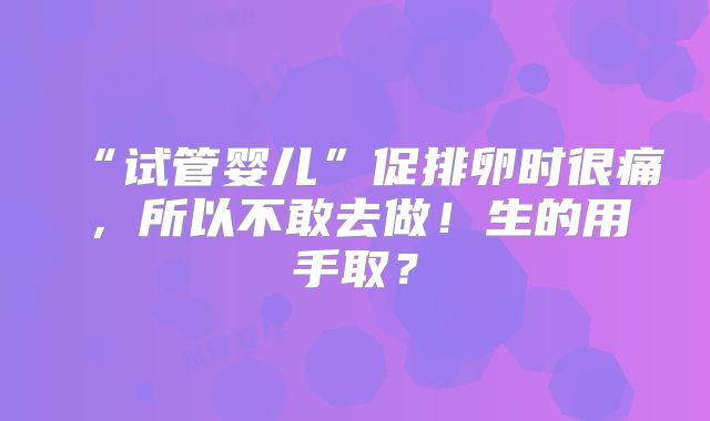 “试管婴儿”促排卵时很痛，所以不敢去做！生的用手取？