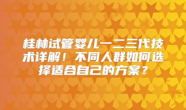 桂林试管婴儿一二三代技术详解！不同人群如何选择适合自己的方案？