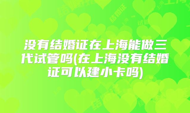 没有结婚证在上海能做三代试管吗(在上海没有结婚证可以建小卡吗)