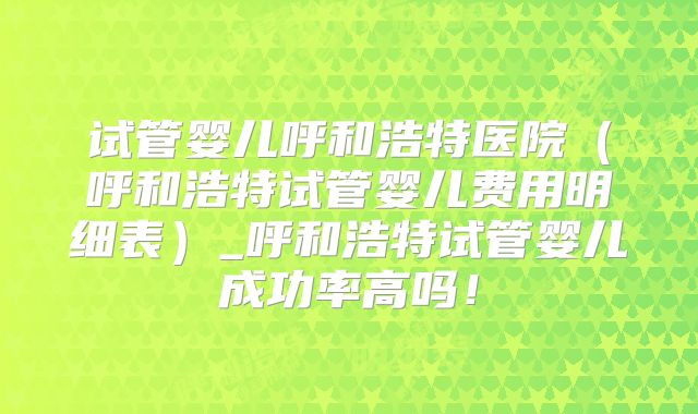 试管婴儿呼和浩特医院(呼和浩特试管婴儿费用明细表)_呼和浩特试管婴儿成功率高吗!