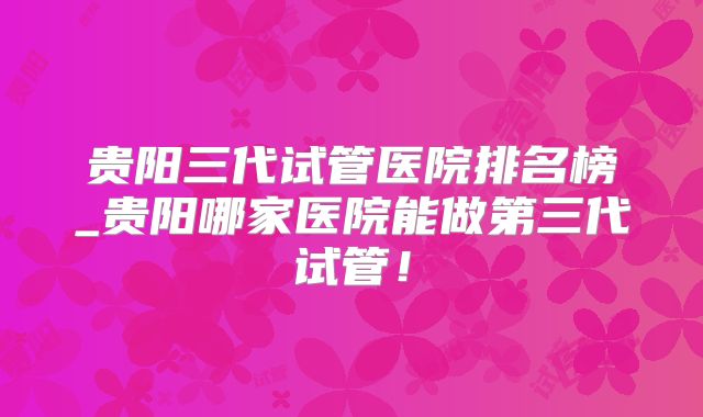 贵阳三代试管医院排名榜_贵阳哪家医院能做第三代试管!