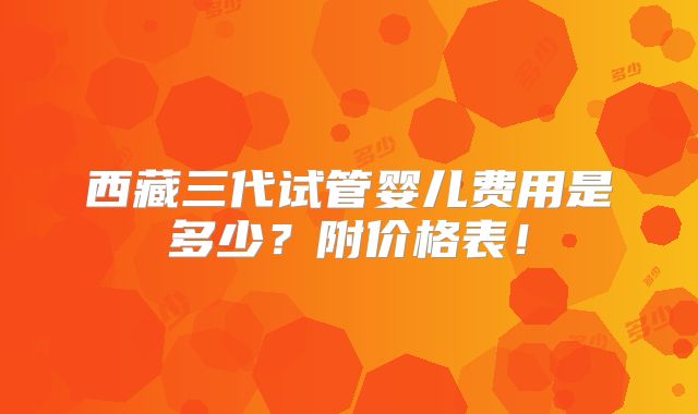西藏三代试管婴儿费用是多少?附价格表!