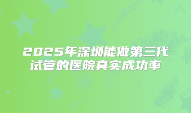 2025年深圳能做第三代试管的医院真实成功率