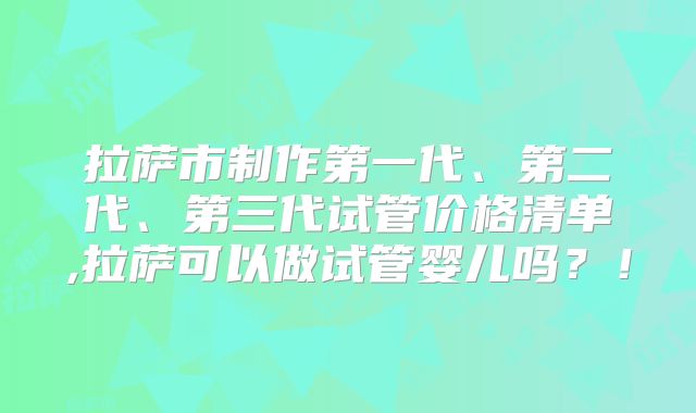 拉萨市制作第一代、第二代、第三代试管价格清单,拉萨可以做试管婴儿吗?!