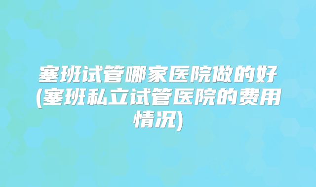 塞班试管哪家医院做的好(塞班私立试管医院的费用情况)