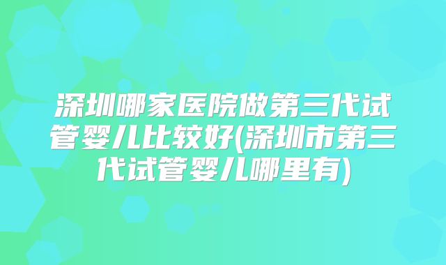 深圳哪家医院做第三代试管婴儿比较好(深圳市第三代试管婴儿哪里有)