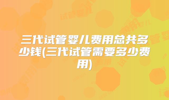 三代试管婴儿费用总共多少钱(三代试管需要多少费用)