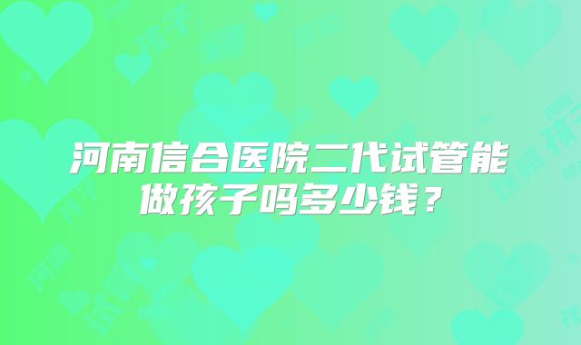 河南信合医院二代试管能做孩子吗多少钱?
