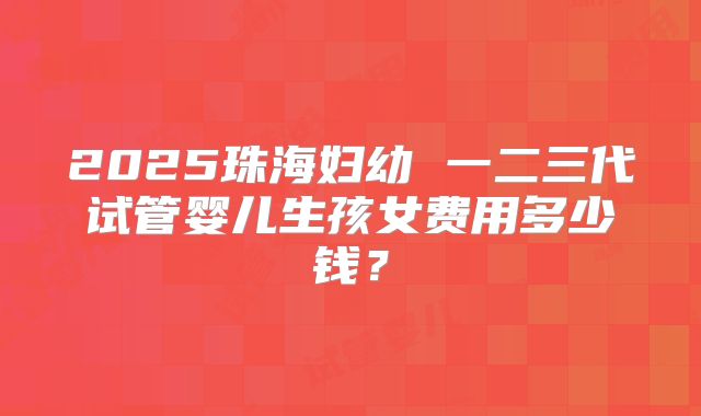 2025珠海妇幼 一二三代试管婴儿生孩女费用多少钱？