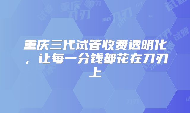 重庆三代试管收费透明化，让每一分钱都花在刀刃上