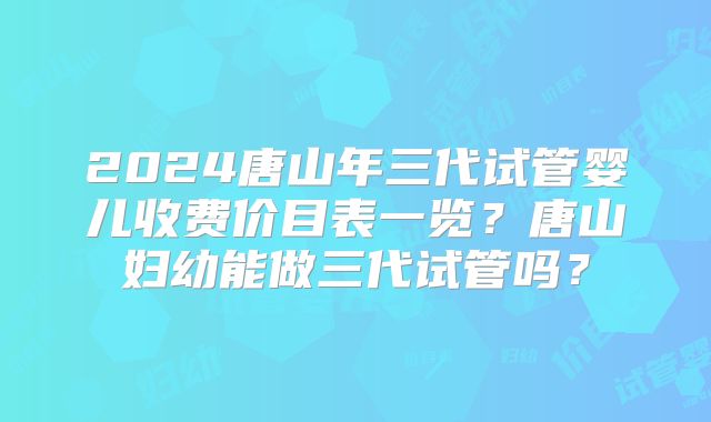 2024唐山年三代试管婴儿收费价目表一览？唐山妇幼能做三代试管吗？