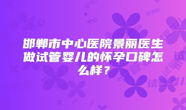 邯郸市中心医院景丽医生做试管婴儿的怀孕口碑怎么样？