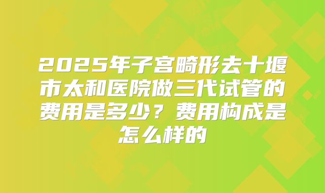 2025年子宫畸形去十堰市太和医院做三代试管的费用是多少？费用构成是怎么样的