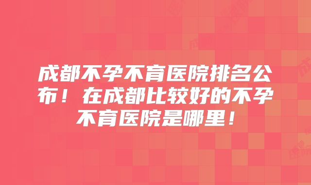 成都不孕不育医院排名公布！在成都比较好的不孕不育医院是哪里！