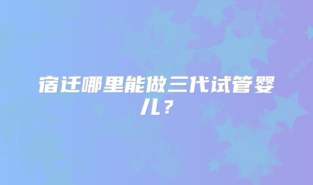 宿迁哪里能做三代试管婴儿？